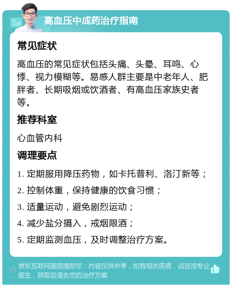 高血压中成药治疗指南 常见症状 高血压的常见症状包括头痛、头晕、耳鸣、心悸、视力模糊等。易感人群主要是中老年人、肥胖者、长期吸烟或饮酒者、有高血压家族史者等。 推荐科室 心血管内科 调理要点 1. 定期服用降压药物，如卡托普利、洛汀新等； 2. 控制体重，保持健康的饮食习惯； 3. 适量运动，避免剧烈运动； 4. 减少盐分摄入，戒烟限酒； 5. 定期监测血压，及时调整治疗方案。