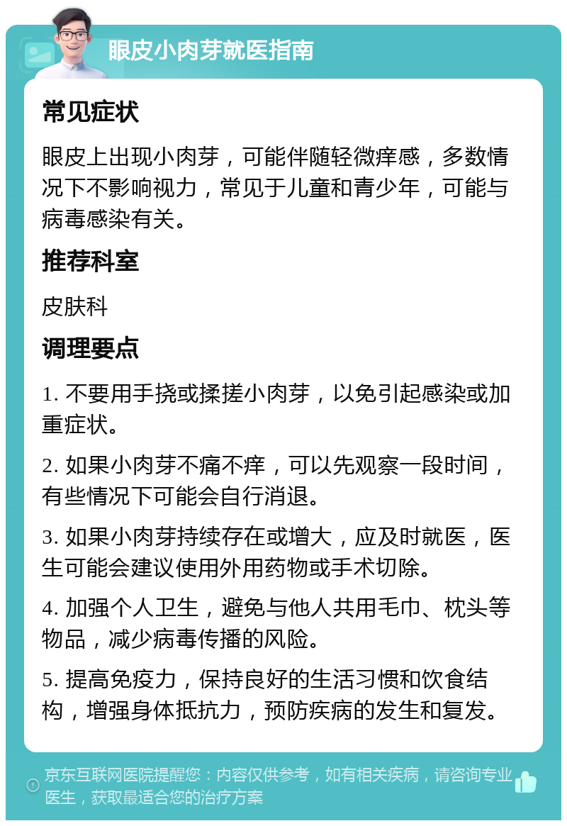 眼皮小肉芽就医指南 常见症状 眼皮上出现小肉芽，可能伴随轻微痒感，多数情况下不影响视力，常见于儿童和青少年，可能与病毒感染有关。 推荐科室 皮肤科 调理要点 1. 不要用手挠或揉搓小肉芽，以免引起感染或加重症状。 2. 如果小肉芽不痛不痒，可以先观察一段时间，有些情况下可能会自行消退。 3. 如果小肉芽持续存在或增大，应及时就医，医生可能会建议使用外用药物或手术切除。 4. 加强个人卫生，避免与他人共用毛巾、枕头等物品，减少病毒传播的风险。 5. 提高免疫力，保持良好的生活习惯和饮食结构，增强身体抵抗力，预防疾病的发生和复发。