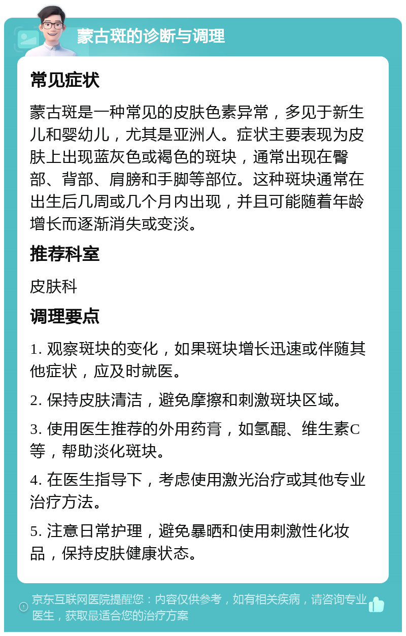 蒙古斑的诊断与调理 常见症状 蒙古斑是一种常见的皮肤色素异常，多见于新生儿和婴幼儿，尤其是亚洲人。症状主要表现为皮肤上出现蓝灰色或褐色的斑块，通常出现在臀部、背部、肩膀和手脚等部位。这种斑块通常在出生后几周或几个月内出现，并且可能随着年龄增长而逐渐消失或变淡。 推荐科室 皮肤科 调理要点 1. 观察斑块的变化，如果斑块增长迅速或伴随其他症状，应及时就医。 2. 保持皮肤清洁，避免摩擦和刺激斑块区域。 3. 使用医生推荐的外用药膏，如氢醌、维生素C等，帮助淡化斑块。 4. 在医生指导下，考虑使用激光治疗或其他专业治疗方法。 5. 注意日常护理，避免暴晒和使用刺激性化妆品，保持皮肤健康状态。