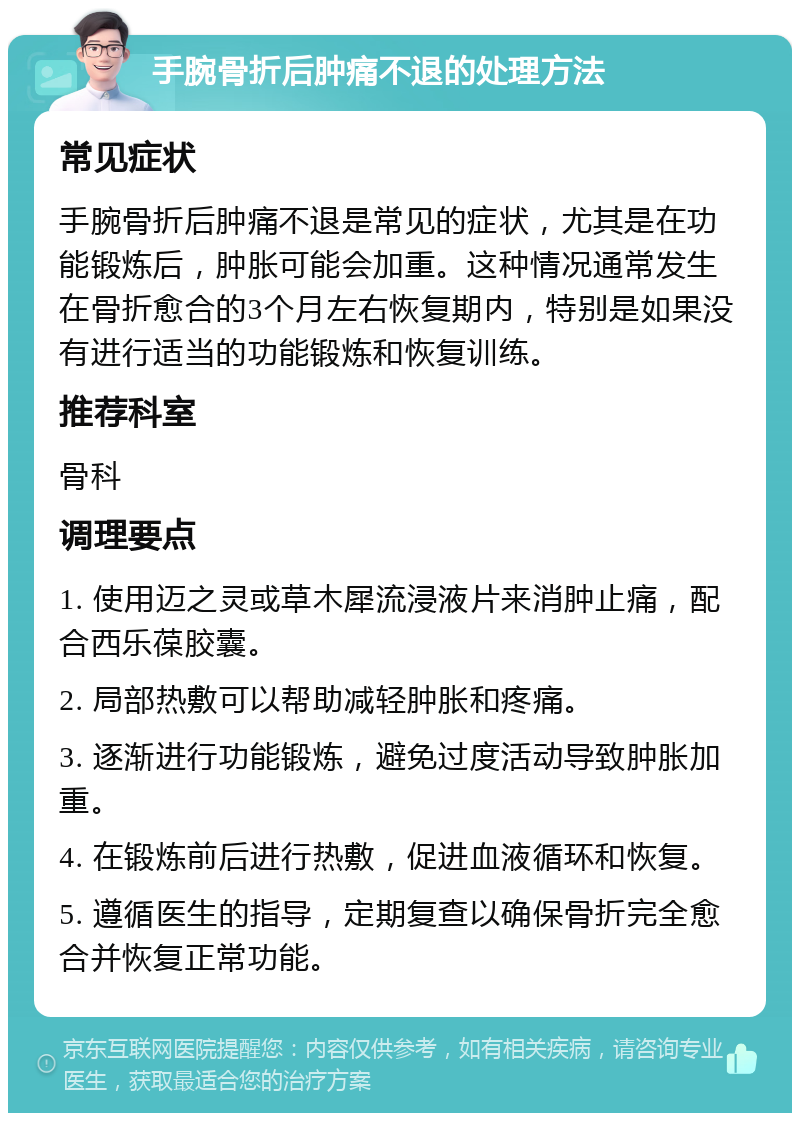 手腕骨折后肿痛不退的处理方法 常见症状 手腕骨折后肿痛不退是常见的症状，尤其是在功能锻炼后，肿胀可能会加重。这种情况通常发生在骨折愈合的3个月左右恢复期内，特别是如果没有进行适当的功能锻炼和恢复训练。 推荐科室 骨科 调理要点 1. 使用迈之灵或草木犀流浸液片来消肿止痛，配合西乐葆胶囊。 2. 局部热敷可以帮助减轻肿胀和疼痛。 3. 逐渐进行功能锻炼，避免过度活动导致肿胀加重。 4. 在锻炼前后进行热敷，促进血液循环和恢复。 5. 遵循医生的指导，定期复查以确保骨折完全愈合并恢复正常功能。