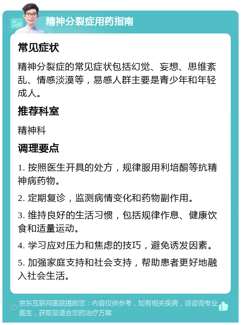 精神分裂症用药指南 常见症状 精神分裂症的常见症状包括幻觉、妄想、思维紊乱、情感淡漠等，易感人群主要是青少年和年轻成人。 推荐科室 精神科 调理要点 1. 按照医生开具的处方，规律服用利培酮等抗精神病药物。 2. 定期复诊，监测病情变化和药物副作用。 3. 维持良好的生活习惯，包括规律作息、健康饮食和适量运动。 4. 学习应对压力和焦虑的技巧，避免诱发因素。 5. 加强家庭支持和社会支持，帮助患者更好地融入社会生活。