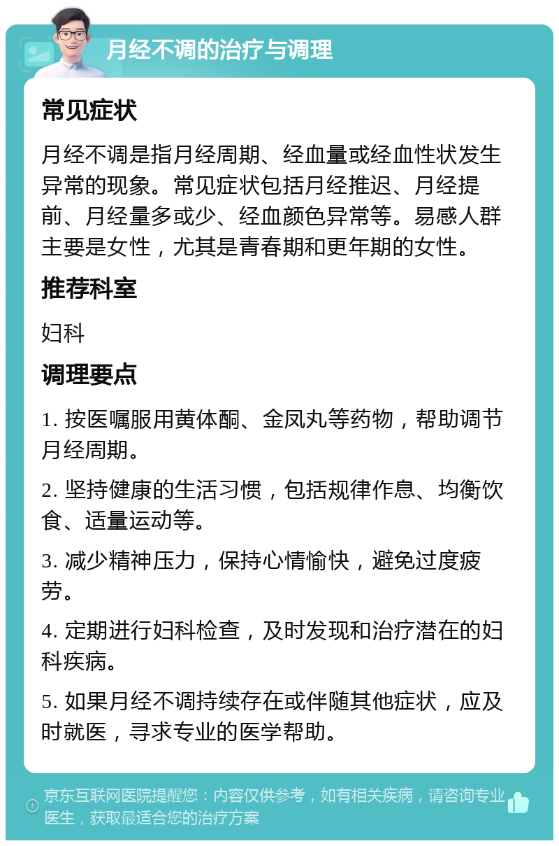 月经不调的治疗与调理 常见症状 月经不调是指月经周期、经血量或经血性状发生异常的现象。常见症状包括月经推迟、月经提前、月经量多或少、经血颜色异常等。易感人群主要是女性，尤其是青春期和更年期的女性。 推荐科室 妇科 调理要点 1. 按医嘱服用黄体酮、金凤丸等药物，帮助调节月经周期。 2. 坚持健康的生活习惯，包括规律作息、均衡饮食、适量运动等。 3. 减少精神压力，保持心情愉快，避免过度疲劳。 4. 定期进行妇科检查，及时发现和治疗潜在的妇科疾病。 5. 如果月经不调持续存在或伴随其他症状，应及时就医，寻求专业的医学帮助。