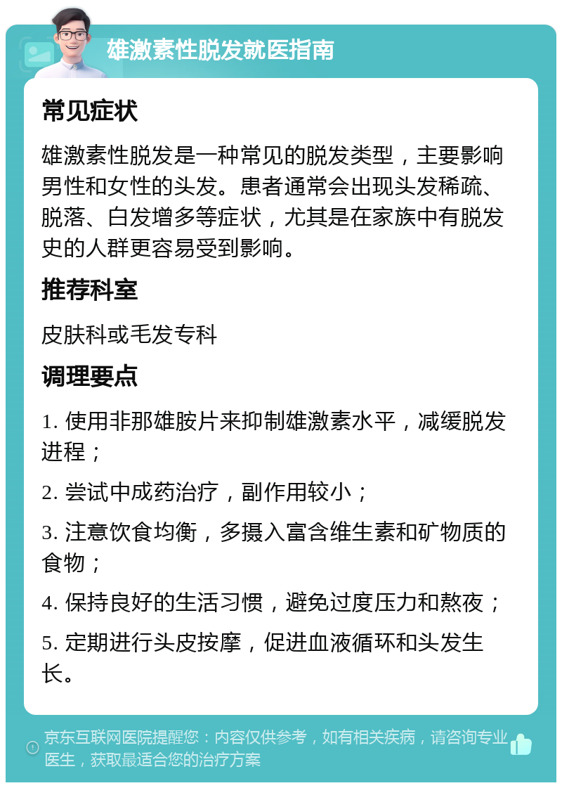 雄激素性脱发就医指南 常见症状 雄激素性脱发是一种常见的脱发类型，主要影响男性和女性的头发。患者通常会出现头发稀疏、脱落、白发增多等症状，尤其是在家族中有脱发史的人群更容易受到影响。 推荐科室 皮肤科或毛发专科 调理要点 1. 使用非那雄胺片来抑制雄激素水平，减缓脱发进程； 2. 尝试中成药治疗，副作用较小； 3. 注意饮食均衡，多摄入富含维生素和矿物质的食物； 4. 保持良好的生活习惯，避免过度压力和熬夜； 5. 定期进行头皮按摩，促进血液循环和头发生长。