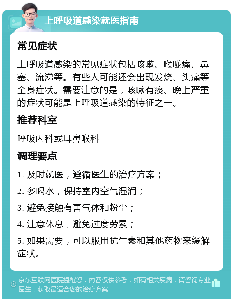 上呼吸道感染就医指南 常见症状 上呼吸道感染的常见症状包括咳嗽、喉咙痛、鼻塞、流涕等。有些人可能还会出现发烧、头痛等全身症状。需要注意的是，咳嗽有痰、晚上严重的症状可能是上呼吸道感染的特征之一。 推荐科室 呼吸内科或耳鼻喉科 调理要点 1. 及时就医，遵循医生的治疗方案； 2. 多喝水，保持室内空气湿润； 3. 避免接触有害气体和粉尘； 4. 注意休息，避免过度劳累； 5. 如果需要，可以服用抗生素和其他药物来缓解症状。