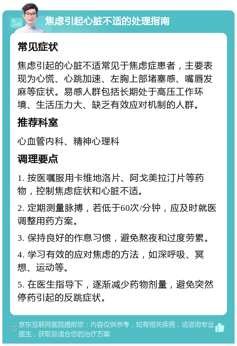 焦虑引起心脏不适的处理指南 常见症状 焦虑引起的心脏不适常见于焦虑症患者，主要表现为心慌、心跳加速、左胸上部堵塞感、嘴唇发麻等症状。易感人群包括长期处于高压工作环境、生活压力大、缺乏有效应对机制的人群。 推荐科室 心血管内科、精神心理科 调理要点 1. 按医嘱服用卡维地洛片、阿戈美拉汀片等药物，控制焦虑症状和心脏不适。 2. 定期测量脉搏，若低于60次/分钟，应及时就医调整用药方案。 3. 保持良好的作息习惯，避免熬夜和过度劳累。 4. 学习有效的应对焦虑的方法，如深呼吸、冥想、运动等。 5. 在医生指导下，逐渐减少药物剂量，避免突然停药引起的反跳症状。