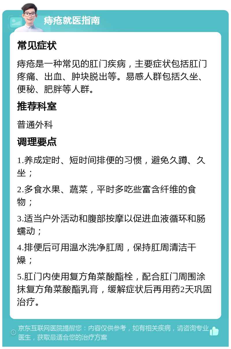 痔疮就医指南 常见症状 痔疮是一种常见的肛门疾病，主要症状包括肛门疼痛、出血、肿块脱出等。易感人群包括久坐、便秘、肥胖等人群。 推荐科室 普通外科 调理要点 1.养成定时、短时间排便的习惯，避免久蹲、久坐； 2.多食水果、蔬菜，平时多吃些富含纤维的食物； 3.适当户外活动和腹部按摩以促进血液循环和肠蠕动； 4.排便后可用温水洗净肛周，保持肛周清洁干燥； 5.肛门内使用复方角菜酸酯栓，配合肛门周围涂抹复方角菜酸酯乳膏，缓解症状后再用药2天巩固治疗。