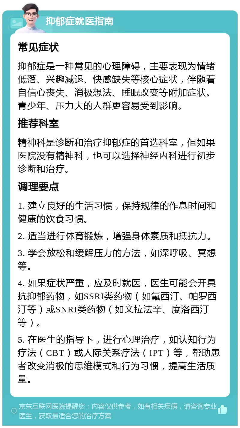 抑郁症就医指南 常见症状 抑郁症是一种常见的心理障碍，主要表现为情绪低落、兴趣减退、快感缺失等核心症状，伴随着自信心丧失、消极想法、睡眠改变等附加症状。青少年、压力大的人群更容易受到影响。 推荐科室 精神科是诊断和治疗抑郁症的首选科室，但如果医院没有精神科，也可以选择神经内科进行初步诊断和治疗。 调理要点 1. 建立良好的生活习惯，保持规律的作息时间和健康的饮食习惯。 2. 适当进行体育锻炼，增强身体素质和抵抗力。 3. 学会放松和缓解压力的方法，如深呼吸、冥想等。 4. 如果症状严重，应及时就医，医生可能会开具抗抑郁药物，如SSRI类药物（如氟西汀、帕罗西汀等）或SNRI类药物（如文拉法辛、度洛西汀等）。 5. 在医生的指导下，进行心理治疗，如认知行为疗法（CBT）或人际关系疗法（IPT）等，帮助患者改变消极的思维模式和行为习惯，提高生活质量。