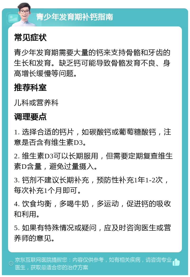 青少年发育期补钙指南 常见症状 青少年发育期需要大量的钙来支持骨骼和牙齿的生长和发育。缺乏钙可能导致骨骼发育不良、身高增长缓慢等问题。 推荐科室 儿科或营养科 调理要点 1. 选择合适的钙片，如碳酸钙或葡萄糖酸钙，注意是否含有维生素D3。 2. 维生素D3可以长期服用，但需要定期复查维生素D含量，避免过量摄入。 3. 钙剂不建议长期补充，预防性补充1年1-2次，每次补充1个月即可。 4. 饮食均衡，多喝牛奶，多运动，促进钙的吸收和利用。 5. 如果有特殊情况或疑问，应及时咨询医生或营养师的意见。