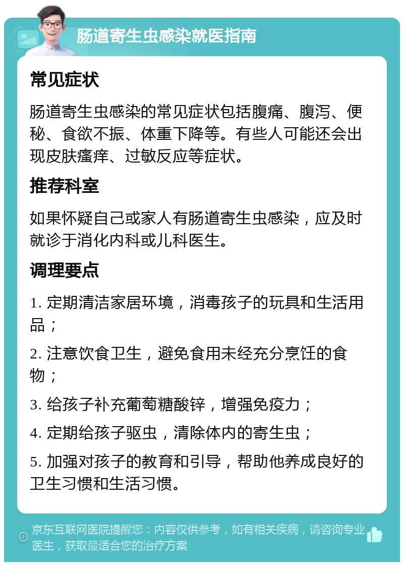 肠道寄生虫感染就医指南 常见症状 肠道寄生虫感染的常见症状包括腹痛、腹泻、便秘、食欲不振、体重下降等。有些人可能还会出现皮肤瘙痒、过敏反应等症状。 推荐科室 如果怀疑自己或家人有肠道寄生虫感染，应及时就诊于消化内科或儿科医生。 调理要点 1. 定期清洁家居环境，消毒孩子的玩具和生活用品； 2. 注意饮食卫生，避免食用未经充分烹饪的食物； 3. 给孩子补充葡萄糖酸锌，增强免疫力； 4. 定期给孩子驱虫，清除体内的寄生虫； 5. 加强对孩子的教育和引导，帮助他养成良好的卫生习惯和生活习惯。