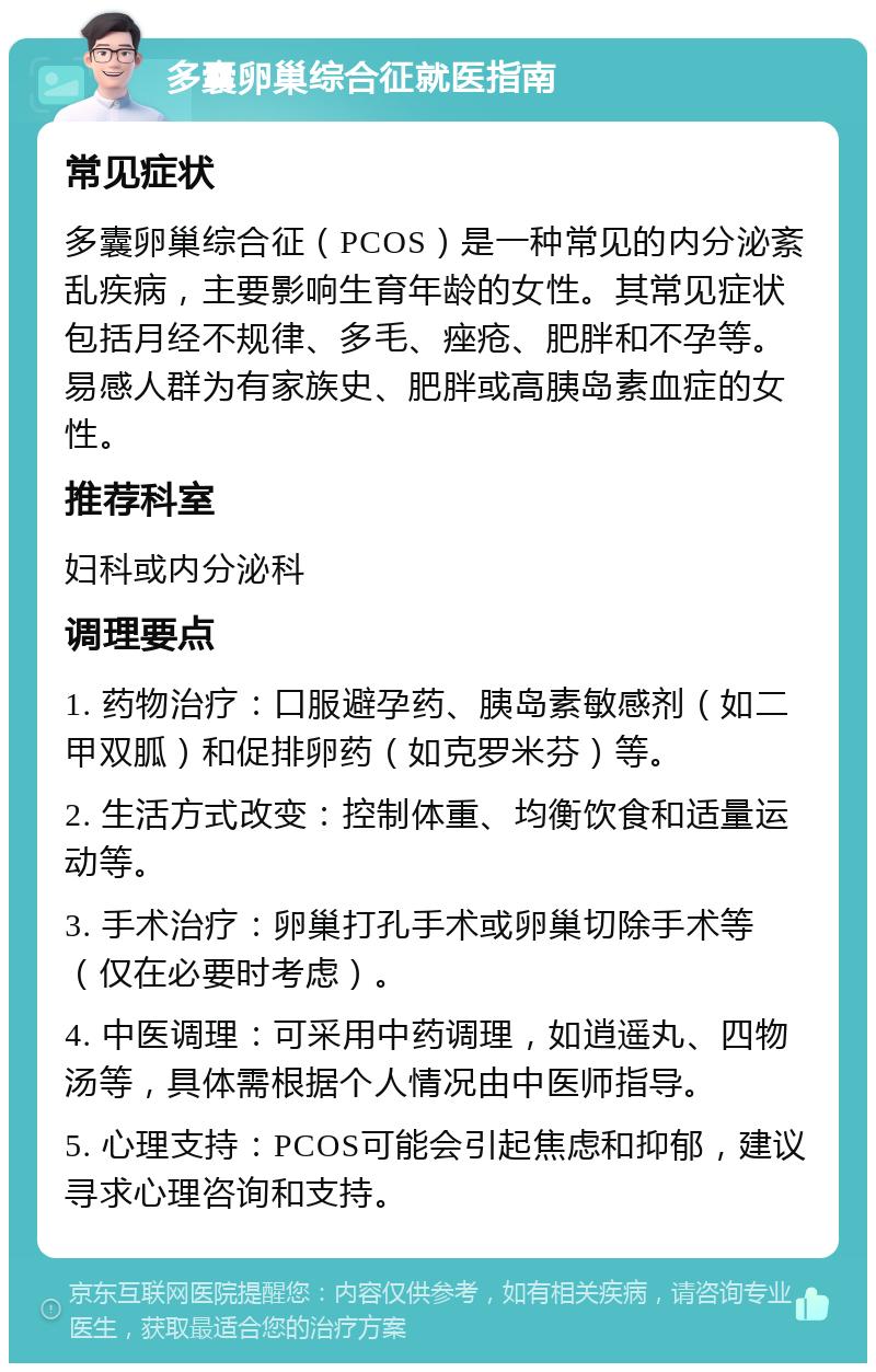 多囊卵巢综合征就医指南 常见症状 多囊卵巢综合征（PCOS）是一种常见的内分泌紊乱疾病，主要影响生育年龄的女性。其常见症状包括月经不规律、多毛、痤疮、肥胖和不孕等。易感人群为有家族史、肥胖或高胰岛素血症的女性。 推荐科室 妇科或内分泌科 调理要点 1. 药物治疗：口服避孕药、胰岛素敏感剂（如二甲双胍）和促排卵药（如克罗米芬）等。 2. 生活方式改变：控制体重、均衡饮食和适量运动等。 3. 手术治疗：卵巢打孔手术或卵巢切除手术等（仅在必要时考虑）。 4. 中医调理：可采用中药调理，如逍遥丸、四物汤等，具体需根据个人情况由中医师指导。 5. 心理支持：PCOS可能会引起焦虑和抑郁，建议寻求心理咨询和支持。