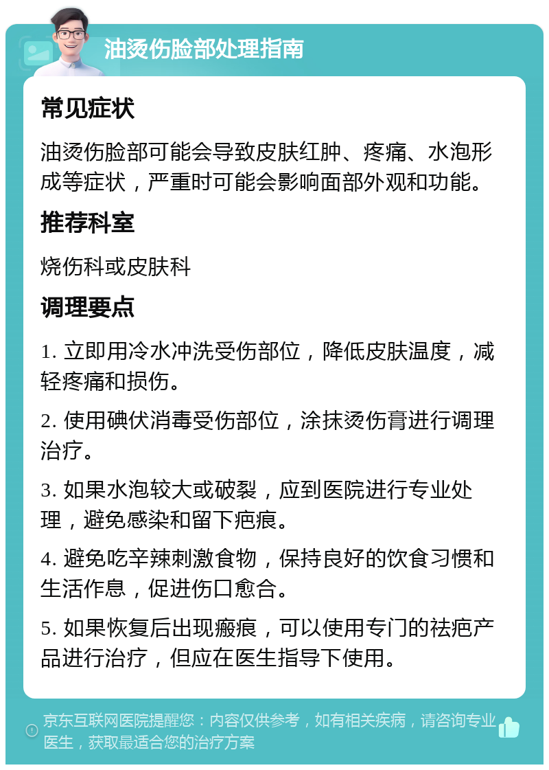 油烫伤脸部处理指南 常见症状 油烫伤脸部可能会导致皮肤红肿、疼痛、水泡形成等症状，严重时可能会影响面部外观和功能。 推荐科室 烧伤科或皮肤科 调理要点 1. 立即用冷水冲洗受伤部位，降低皮肤温度，减轻疼痛和损伤。 2. 使用碘伏消毒受伤部位，涂抹烫伤膏进行调理治疗。 3. 如果水泡较大或破裂，应到医院进行专业处理，避免感染和留下疤痕。 4. 避免吃辛辣刺激食物，保持良好的饮食习惯和生活作息，促进伤口愈合。 5. 如果恢复后出现瘢痕，可以使用专门的祛疤产品进行治疗，但应在医生指导下使用。