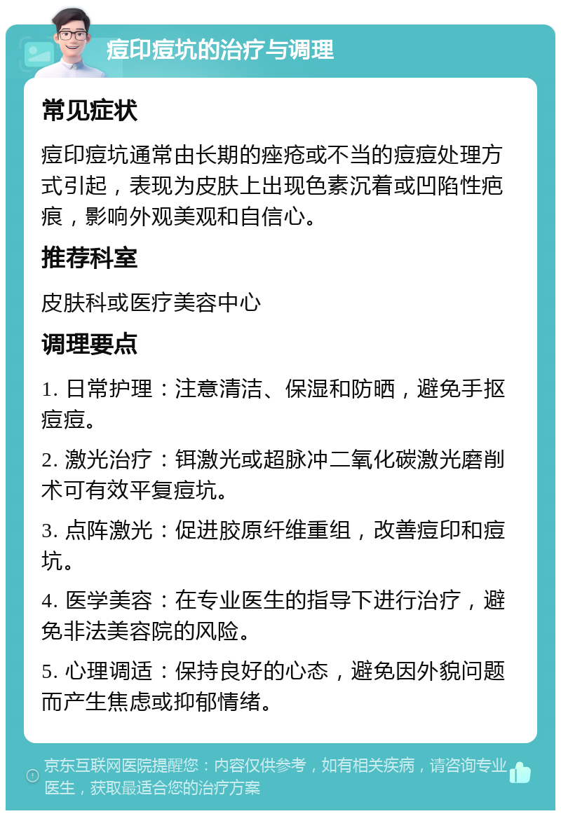 痘印痘坑的治疗与调理 常见症状 痘印痘坑通常由长期的痤疮或不当的痘痘处理方式引起，表现为皮肤上出现色素沉着或凹陷性疤痕，影响外观美观和自信心。 推荐科室 皮肤科或医疗美容中心 调理要点 1. 日常护理：注意清洁、保湿和防晒，避免手抠痘痘。 2. 激光治疗：铒激光或超脉冲二氧化碳激光磨削术可有效平复痘坑。 3. 点阵激光：促进胶原纤维重组，改善痘印和痘坑。 4. 医学美容：在专业医生的指导下进行治疗，避免非法美容院的风险。 5. 心理调适：保持良好的心态，避免因外貌问题而产生焦虑或抑郁情绪。