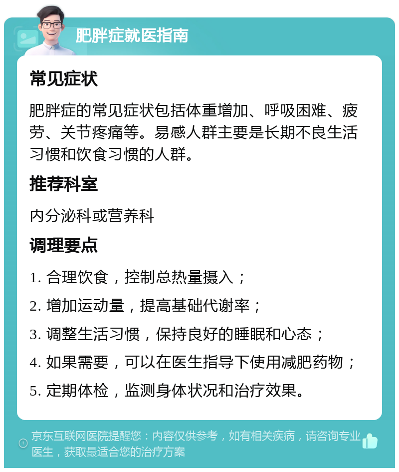 肥胖症就医指南 常见症状 肥胖症的常见症状包括体重增加、呼吸困难、疲劳、关节疼痛等。易感人群主要是长期不良生活习惯和饮食习惯的人群。 推荐科室 内分泌科或营养科 调理要点 1. 合理饮食，控制总热量摄入； 2. 增加运动量，提高基础代谢率； 3. 调整生活习惯，保持良好的睡眠和心态； 4. 如果需要，可以在医生指导下使用减肥药物； 5. 定期体检，监测身体状况和治疗效果。