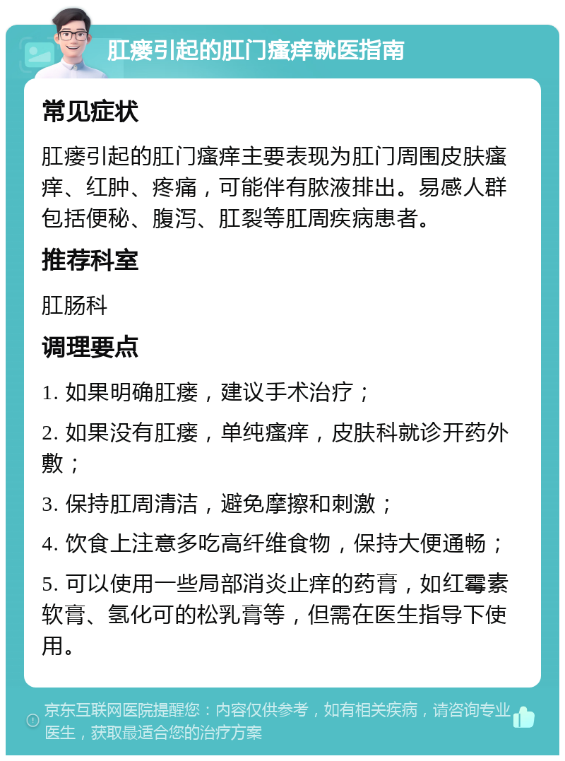 肛瘘引起的肛门瘙痒就医指南 常见症状 肛瘘引起的肛门瘙痒主要表现为肛门周围皮肤瘙痒、红肿、疼痛，可能伴有脓液排出。易感人群包括便秘、腹泻、肛裂等肛周疾病患者。 推荐科室 肛肠科 调理要点 1. 如果明确肛瘘，建议手术治疗； 2. 如果没有肛瘘，单纯瘙痒，皮肤科就诊开药外敷； 3. 保持肛周清洁，避免摩擦和刺激； 4. 饮食上注意多吃高纤维食物，保持大便通畅； 5. 可以使用一些局部消炎止痒的药膏，如红霉素软膏、氢化可的松乳膏等，但需在医生指导下使用。