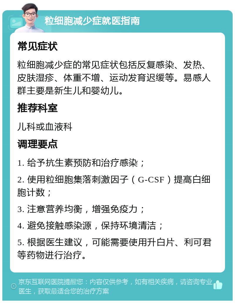 粒细胞减少症就医指南 常见症状 粒细胞减少症的常见症状包括反复感染、发热、皮肤湿疹、体重不增、运动发育迟缓等。易感人群主要是新生儿和婴幼儿。 推荐科室 儿科或血液科 调理要点 1. 给予抗生素预防和治疗感染； 2. 使用粒细胞集落刺激因子（G-CSF）提高白细胞计数； 3. 注意营养均衡，增强免疫力； 4. 避免接触感染源，保持环境清洁； 5. 根据医生建议，可能需要使用升白片、利可君等药物进行治疗。