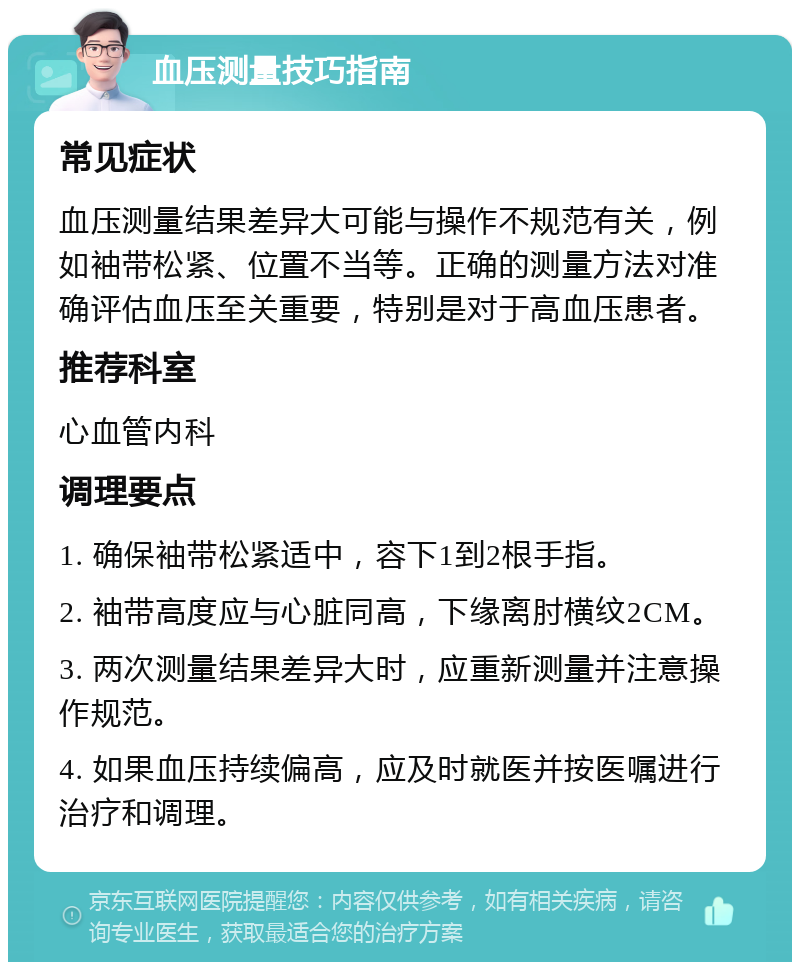 血压测量技巧指南 常见症状 血压测量结果差异大可能与操作不规范有关，例如袖带松紧、位置不当等。正确的测量方法对准确评估血压至关重要，特别是对于高血压患者。 推荐科室 心血管内科 调理要点 1. 确保袖带松紧适中，容下1到2根手指。 2. 袖带高度应与心脏同高，下缘离肘横纹2CM。 3. 两次测量结果差异大时，应重新测量并注意操作规范。 4. 如果血压持续偏高，应及时就医并按医嘱进行治疗和调理。