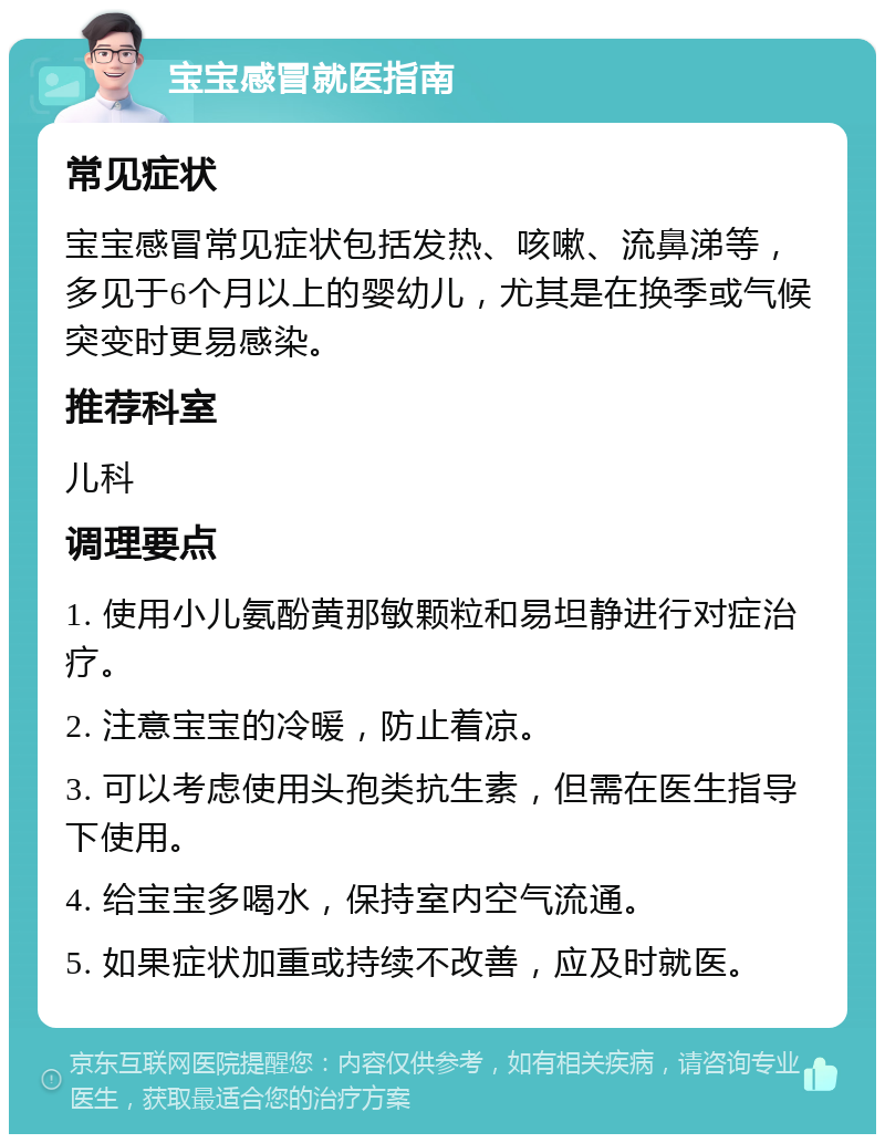 宝宝感冒就医指南 常见症状 宝宝感冒常见症状包括发热、咳嗽、流鼻涕等，多见于6个月以上的婴幼儿，尤其是在换季或气候突变时更易感染。 推荐科室 儿科 调理要点 1. 使用小儿氨酚黄那敏颗粒和易坦静进行对症治疗。 2. 注意宝宝的冷暖，防止着凉。 3. 可以考虑使用头孢类抗生素，但需在医生指导下使用。 4. 给宝宝多喝水，保持室内空气流通。 5. 如果症状加重或持续不改善，应及时就医。