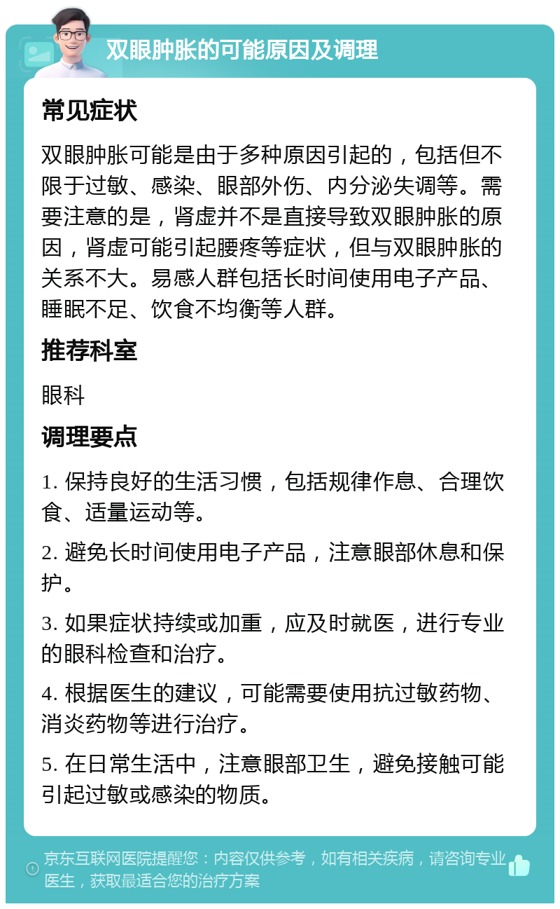 双眼肿胀的可能原因及调理 常见症状 双眼肿胀可能是由于多种原因引起的，包括但不限于过敏、感染、眼部外伤、内分泌失调等。需要注意的是，肾虚并不是直接导致双眼肿胀的原因，肾虚可能引起腰疼等症状，但与双眼肿胀的关系不大。易感人群包括长时间使用电子产品、睡眠不足、饮食不均衡等人群。 推荐科室 眼科 调理要点 1. 保持良好的生活习惯，包括规律作息、合理饮食、适量运动等。 2. 避免长时间使用电子产品，注意眼部休息和保护。 3. 如果症状持续或加重，应及时就医，进行专业的眼科检查和治疗。 4. 根据医生的建议，可能需要使用抗过敏药物、消炎药物等进行治疗。 5. 在日常生活中，注意眼部卫生，避免接触可能引起过敏或感染的物质。