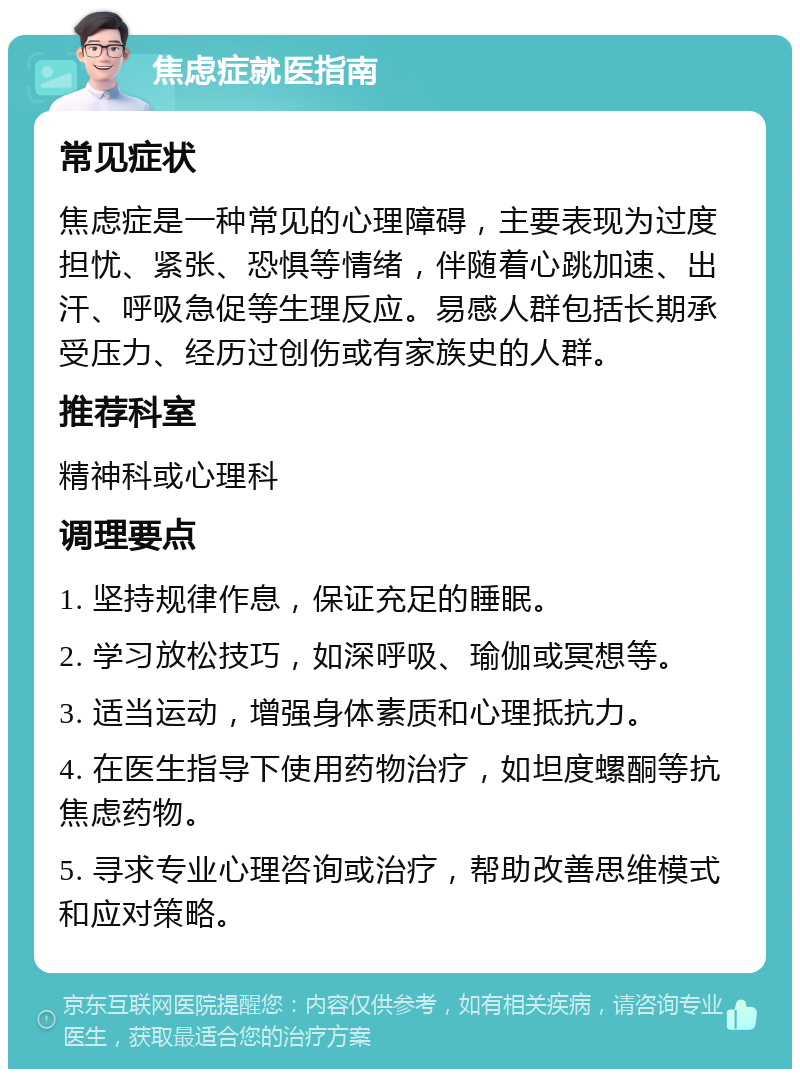 焦虑症就医指南 常见症状 焦虑症是一种常见的心理障碍，主要表现为过度担忧、紧张、恐惧等情绪，伴随着心跳加速、出汗、呼吸急促等生理反应。易感人群包括长期承受压力、经历过创伤或有家族史的人群。 推荐科室 精神科或心理科 调理要点 1. 坚持规律作息，保证充足的睡眠。 2. 学习放松技巧，如深呼吸、瑜伽或冥想等。 3. 适当运动，增强身体素质和心理抵抗力。 4. 在医生指导下使用药物治疗，如坦度螺酮等抗焦虑药物。 5. 寻求专业心理咨询或治疗，帮助改善思维模式和应对策略。