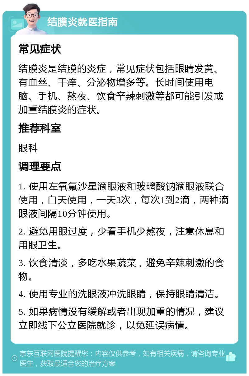 结膜炎就医指南 常见症状 结膜炎是结膜的炎症，常见症状包括眼睛发黄、有血丝、干痒、分泌物增多等。长时间使用电脑、手机、熬夜、饮食辛辣刺激等都可能引发或加重结膜炎的症状。 推荐科室 眼科 调理要点 1. 使用左氧氟沙星滴眼液和玻璃酸钠滴眼液联合使用，白天使用，一天3次，每次1到2滴，两种滴眼液间隔10分钟使用。 2. 避免用眼过度，少看手机少熬夜，注意休息和用眼卫生。 3. 饮食清淡，多吃水果蔬菜，避免辛辣刺激的食物。 4. 使用专业的洗眼液冲洗眼睛，保持眼睛清洁。 5. 如果病情没有缓解或者出现加重的情况，建议立即线下公立医院就诊，以免延误病情。