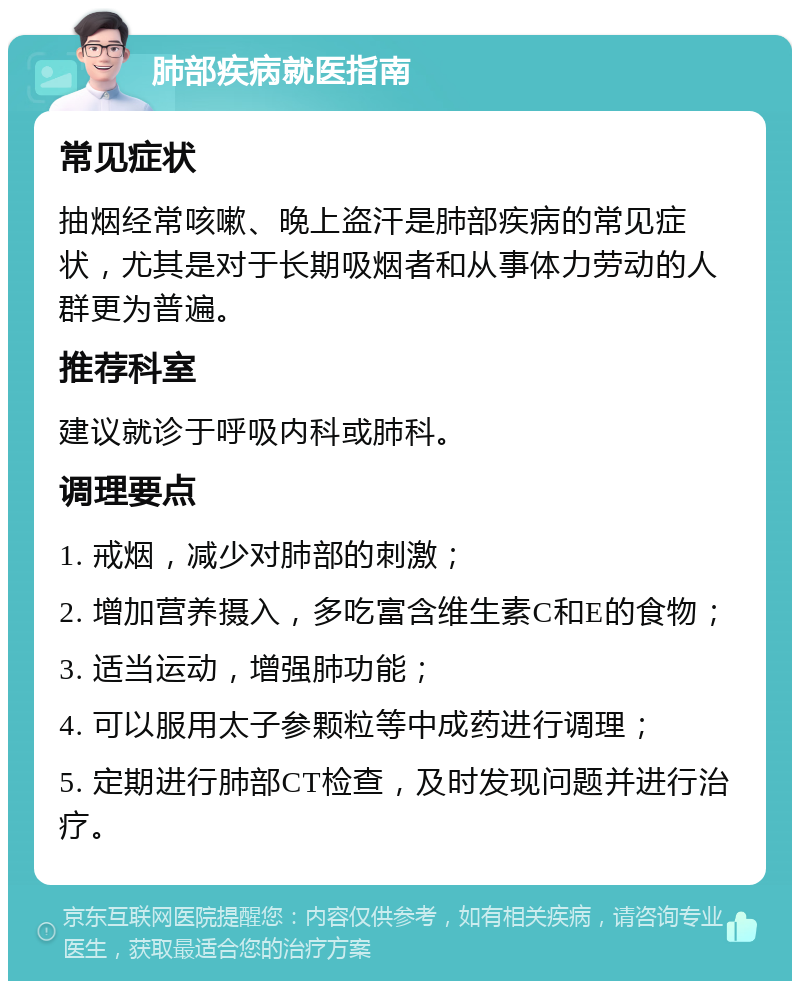 肺部疾病就医指南 常见症状 抽烟经常咳嗽、晚上盗汗是肺部疾病的常见症状，尤其是对于长期吸烟者和从事体力劳动的人群更为普遍。 推荐科室 建议就诊于呼吸内科或肺科。 调理要点 1. 戒烟，减少对肺部的刺激； 2. 增加营养摄入，多吃富含维生素C和E的食物； 3. 适当运动，增强肺功能； 4. 可以服用太子参颗粒等中成药进行调理； 5. 定期进行肺部CT检查，及时发现问题并进行治疗。