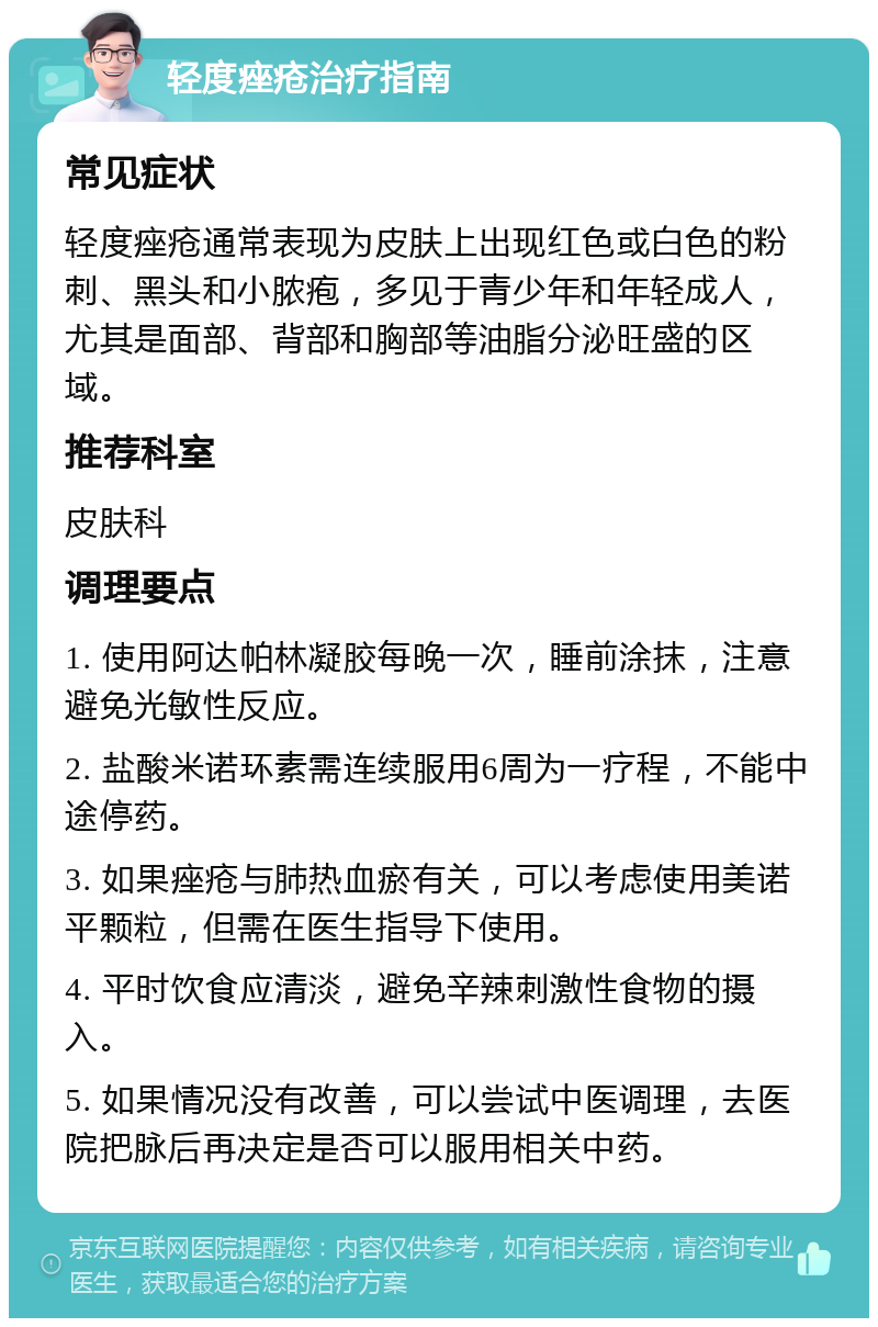 轻度痤疮治疗指南 常见症状 轻度痤疮通常表现为皮肤上出现红色或白色的粉刺、黑头和小脓疱，多见于青少年和年轻成人，尤其是面部、背部和胸部等油脂分泌旺盛的区域。 推荐科室 皮肤科 调理要点 1. 使用阿达帕林凝胶每晚一次，睡前涂抹，注意避免光敏性反应。 2. 盐酸米诺环素需连续服用6周为一疗程，不能中途停药。 3. 如果痤疮与肺热血瘀有关，可以考虑使用美诺平颗粒，但需在医生指导下使用。 4. 平时饮食应清淡，避免辛辣刺激性食物的摄入。 5. 如果情况没有改善，可以尝试中医调理，去医院把脉后再决定是否可以服用相关中药。