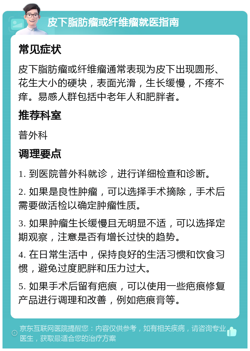 皮下脂肪瘤或纤维瘤就医指南 常见症状 皮下脂肪瘤或纤维瘤通常表现为皮下出现圆形、花生大小的硬块，表面光滑，生长缓慢，不疼不痒。易感人群包括中老年人和肥胖者。 推荐科室 普外科 调理要点 1. 到医院普外科就诊，进行详细检查和诊断。 2. 如果是良性肿瘤，可以选择手术摘除，手术后需要做活检以确定肿瘤性质。 3. 如果肿瘤生长缓慢且无明显不适，可以选择定期观察，注意是否有增长过快的趋势。 4. 在日常生活中，保持良好的生活习惯和饮食习惯，避免过度肥胖和压力过大。 5. 如果手术后留有疤痕，可以使用一些疤痕修复产品进行调理和改善，例如疤痕膏等。