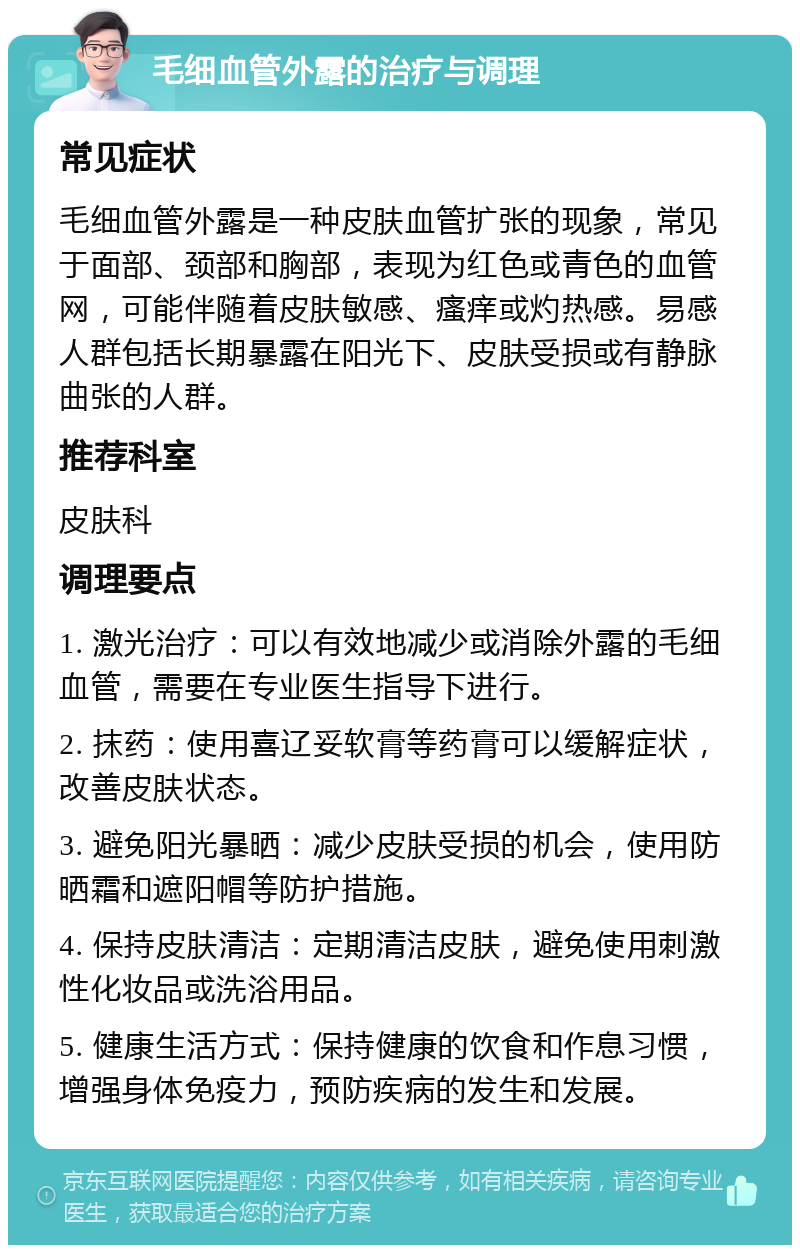 毛细血管外露的治疗与调理 常见症状 毛细血管外露是一种皮肤血管扩张的现象，常见于面部、颈部和胸部，表现为红色或青色的血管网，可能伴随着皮肤敏感、瘙痒或灼热感。易感人群包括长期暴露在阳光下、皮肤受损或有静脉曲张的人群。 推荐科室 皮肤科 调理要点 1. 激光治疗：可以有效地减少或消除外露的毛细血管，需要在专业医生指导下进行。 2. 抹药：使用喜辽妥软膏等药膏可以缓解症状，改善皮肤状态。 3. 避免阳光暴晒：减少皮肤受损的机会，使用防晒霜和遮阳帽等防护措施。 4. 保持皮肤清洁：定期清洁皮肤，避免使用刺激性化妆品或洗浴用品。 5. 健康生活方式：保持健康的饮食和作息习惯，增强身体免疫力，预防疾病的发生和发展。