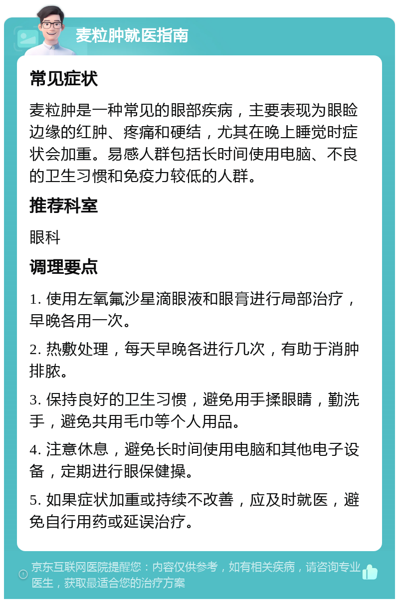 麦粒肿就医指南 常见症状 麦粒肿是一种常见的眼部疾病，主要表现为眼睑边缘的红肿、疼痛和硬结，尤其在晚上睡觉时症状会加重。易感人群包括长时间使用电脑、不良的卫生习惯和免疫力较低的人群。 推荐科室 眼科 调理要点 1. 使用左氧氟沙星滴眼液和眼膏进行局部治疗，早晚各用一次。 2. 热敷处理，每天早晚各进行几次，有助于消肿排脓。 3. 保持良好的卫生习惯，避免用手揉眼睛，勤洗手，避免共用毛巾等个人用品。 4. 注意休息，避免长时间使用电脑和其他电子设备，定期进行眼保健操。 5. 如果症状加重或持续不改善，应及时就医，避免自行用药或延误治疗。