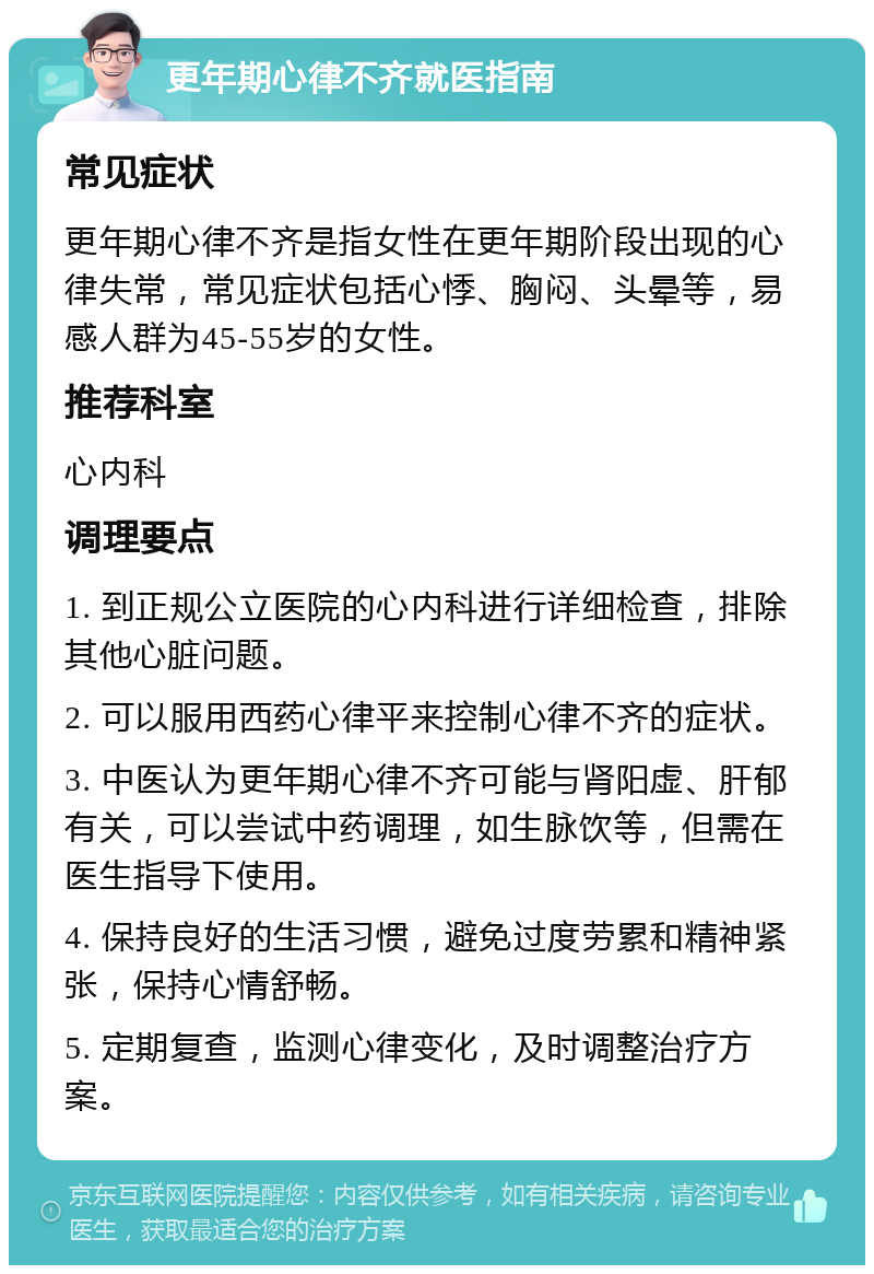 更年期心律不齐就医指南 常见症状 更年期心律不齐是指女性在更年期阶段出现的心律失常，常见症状包括心悸、胸闷、头晕等，易感人群为45-55岁的女性。 推荐科室 心内科 调理要点 1. 到正规公立医院的心内科进行详细检查，排除其他心脏问题。 2. 可以服用西药心律平来控制心律不齐的症状。 3. 中医认为更年期心律不齐可能与肾阳虚、肝郁有关，可以尝试中药调理，如生脉饮等，但需在医生指导下使用。 4. 保持良好的生活习惯，避免过度劳累和精神紧张，保持心情舒畅。 5. 定期复查，监测心律变化，及时调整治疗方案。