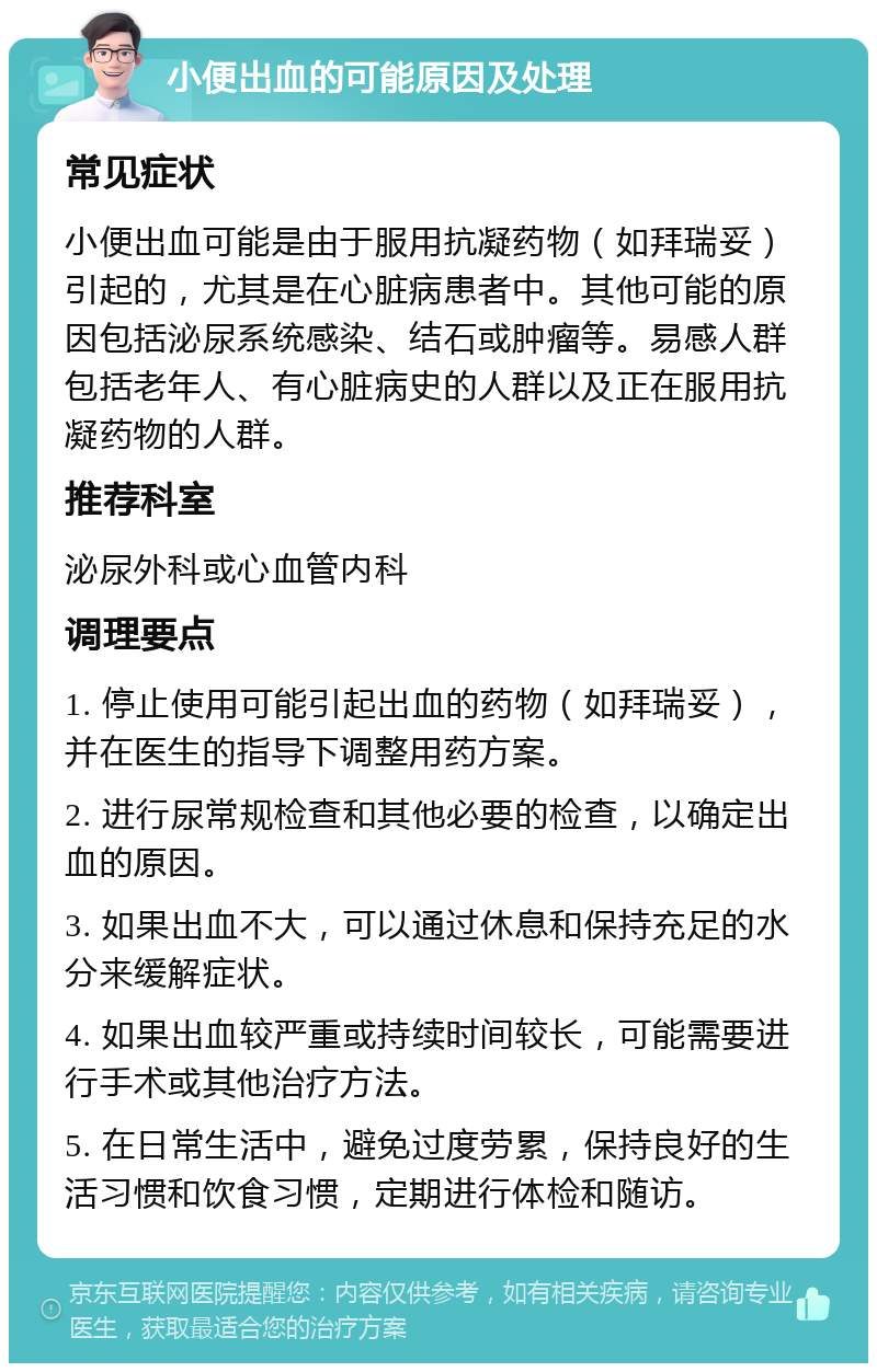 小便出血的可能原因及处理 常见症状 小便出血可能是由于服用抗凝药物（如拜瑞妥）引起的，尤其是在心脏病患者中。其他可能的原因包括泌尿系统感染、结石或肿瘤等。易感人群包括老年人、有心脏病史的人群以及正在服用抗凝药物的人群。 推荐科室 泌尿外科或心血管内科 调理要点 1. 停止使用可能引起出血的药物（如拜瑞妥），并在医生的指导下调整用药方案。 2. 进行尿常规检查和其他必要的检查，以确定出血的原因。 3. 如果出血不大，可以通过休息和保持充足的水分来缓解症状。 4. 如果出血较严重或持续时间较长，可能需要进行手术或其他治疗方法。 5. 在日常生活中，避免过度劳累，保持良好的生活习惯和饮食习惯，定期进行体检和随访。