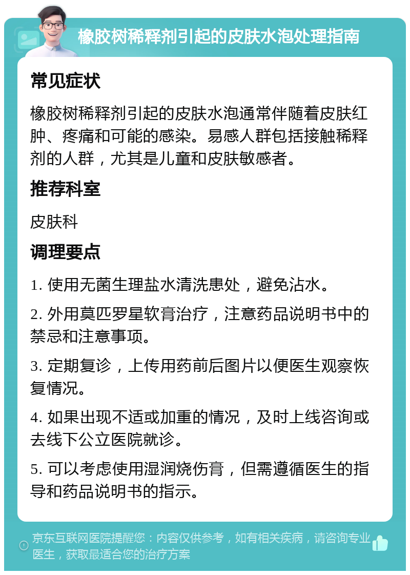 橡胶树稀释剂引起的皮肤水泡处理指南 常见症状 橡胶树稀释剂引起的皮肤水泡通常伴随着皮肤红肿、疼痛和可能的感染。易感人群包括接触稀释剂的人群，尤其是儿童和皮肤敏感者。 推荐科室 皮肤科 调理要点 1. 使用无菌生理盐水清洗患处，避免沾水。 2. 外用莫匹罗星软膏治疗，注意药品说明书中的禁忌和注意事项。 3. 定期复诊，上传用药前后图片以便医生观察恢复情况。 4. 如果出现不适或加重的情况，及时上线咨询或去线下公立医院就诊。 5. 可以考虑使用湿润烧伤膏，但需遵循医生的指导和药品说明书的指示。