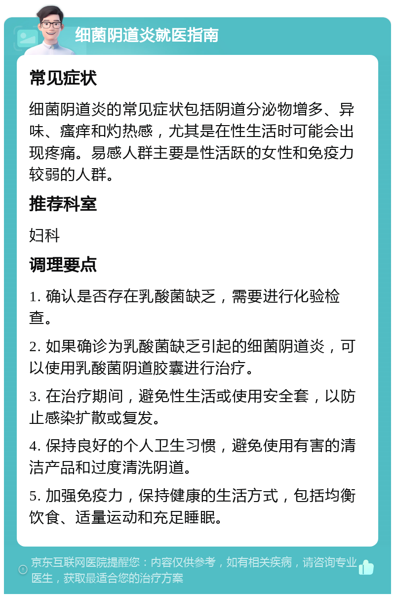 细菌阴道炎就医指南 常见症状 细菌阴道炎的常见症状包括阴道分泌物增多、异味、瘙痒和灼热感，尤其是在性生活时可能会出现疼痛。易感人群主要是性活跃的女性和免疫力较弱的人群。 推荐科室 妇科 调理要点 1. 确认是否存在乳酸菌缺乏，需要进行化验检查。 2. 如果确诊为乳酸菌缺乏引起的细菌阴道炎，可以使用乳酸菌阴道胶囊进行治疗。 3. 在治疗期间，避免性生活或使用安全套，以防止感染扩散或复发。 4. 保持良好的个人卫生习惯，避免使用有害的清洁产品和过度清洗阴道。 5. 加强免疫力，保持健康的生活方式，包括均衡饮食、适量运动和充足睡眠。