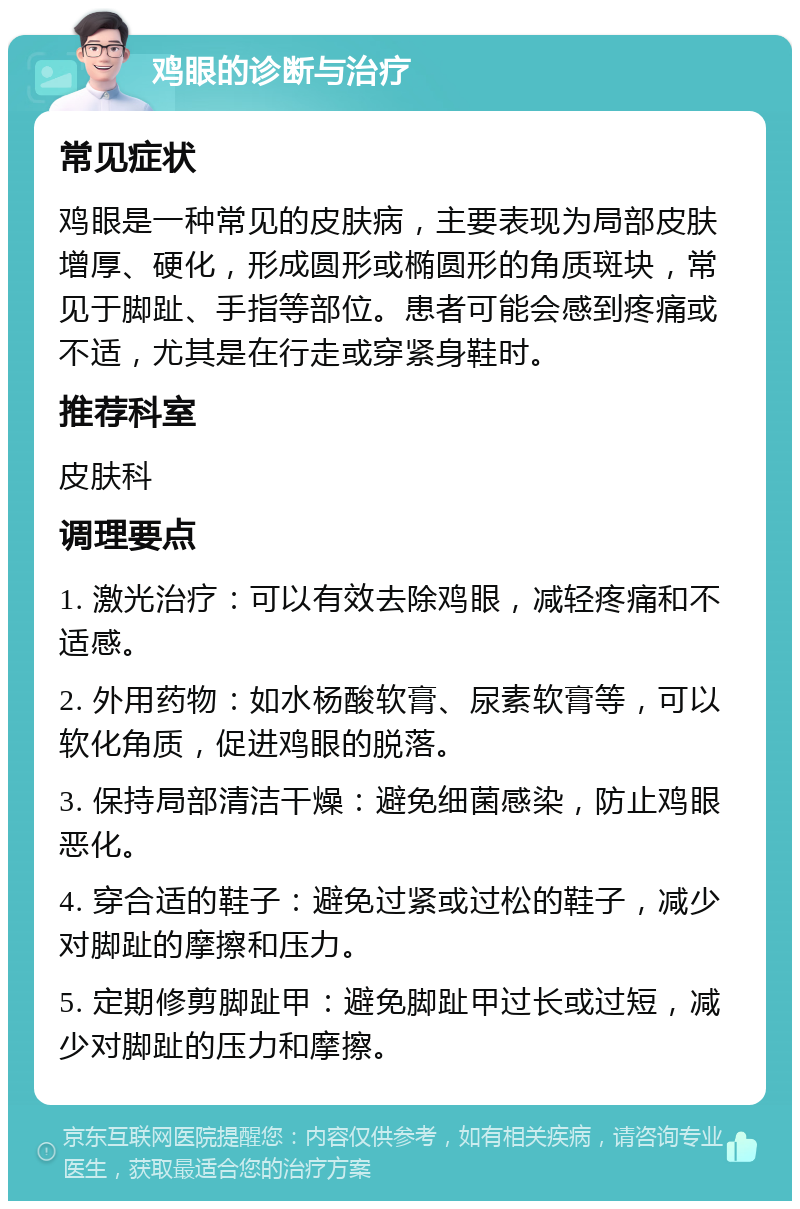 鸡眼的诊断与治疗 常见症状 鸡眼是一种常见的皮肤病，主要表现为局部皮肤增厚、硬化，形成圆形或椭圆形的角质斑块，常见于脚趾、手指等部位。患者可能会感到疼痛或不适，尤其是在行走或穿紧身鞋时。 推荐科室 皮肤科 调理要点 1. 激光治疗：可以有效去除鸡眼，减轻疼痛和不适感。 2. 外用药物：如水杨酸软膏、尿素软膏等，可以软化角质，促进鸡眼的脱落。 3. 保持局部清洁干燥：避免细菌感染，防止鸡眼恶化。 4. 穿合适的鞋子：避免过紧或过松的鞋子，减少对脚趾的摩擦和压力。 5. 定期修剪脚趾甲：避免脚趾甲过长或过短，减少对脚趾的压力和摩擦。