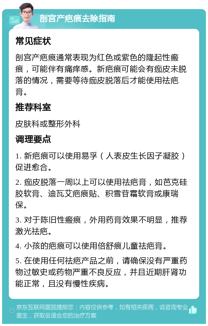 剖宫产疤痕去除指南 常见症状 剖宫产疤痕通常表现为红色或紫色的隆起性瘢痕，可能伴有痛痒感。新疤痕可能会有痂皮未脱落的情况，需要等待痂皮脱落后才能使用祛疤膏。 推荐科室 皮肤科或整形外科 调理要点 1. 新疤痕可以使用易孚（人表皮生长因子凝胶）促进愈合。 2. 痂皮脱落一周以上可以使用祛疤膏，如芭克硅胶软膏、迪瓦艾疤痕贴、积雪苷霜软膏或康瑞保。 3. 对于陈旧性瘢痕，外用药膏效果不明显，推荐激光祛疤。 4. 小孩的疤痕可以使用倍舒痕儿童祛疤膏。 5. 在使用任何祛疤产品之前，请确保没有严重药物过敏史或药物严重不良反应，并且近期肝肾功能正常，且没有慢性疾病。