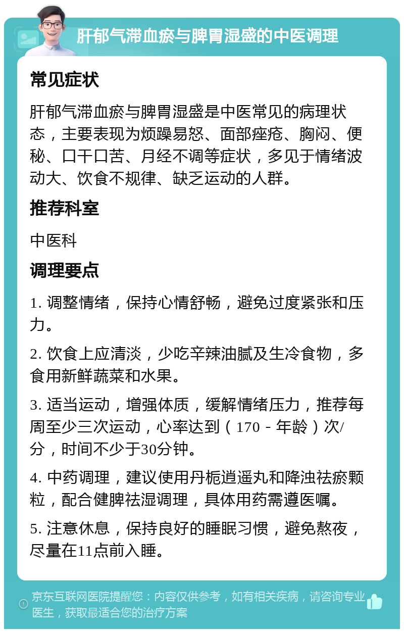 肝郁气滞血瘀与脾胃湿盛的中医调理 常见症状 肝郁气滞血瘀与脾胃湿盛是中医常见的病理状态，主要表现为烦躁易怒、面部痤疮、胸闷、便秘、口干口苦、月经不调等症状，多见于情绪波动大、饮食不规律、缺乏运动的人群。 推荐科室 中医科 调理要点 1. 调整情绪，保持心情舒畅，避免过度紧张和压力。 2. 饮食上应清淡，少吃辛辣油腻及生冷食物，多食用新鲜蔬菜和水果。 3. 适当运动，增强体质，缓解情绪压力，推荐每周至少三次运动，心率达到（170－年龄）次/分，时间不少于30分钟。 4. 中药调理，建议使用丹栀逍遥丸和降浊祛瘀颗粒，配合健脾祛湿调理，具体用药需遵医嘱。 5. 注意休息，保持良好的睡眠习惯，避免熬夜，尽量在11点前入睡。