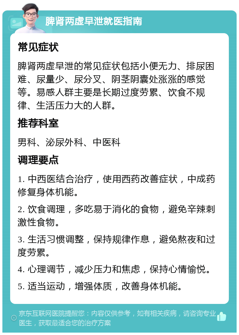 脾肾两虚早泄就医指南 常见症状 脾肾两虚早泄的常见症状包括小便无力、排尿困难、尿量少、尿分叉、阴茎阴囊处涨涨的感觉等。易感人群主要是长期过度劳累、饮食不规律、生活压力大的人群。 推荐科室 男科、泌尿外科、中医科 调理要点 1. 中西医结合治疗，使用西药改善症状，中成药修复身体机能。 2. 饮食调理，多吃易于消化的食物，避免辛辣刺激性食物。 3. 生活习惯调整，保持规律作息，避免熬夜和过度劳累。 4. 心理调节，减少压力和焦虑，保持心情愉悦。 5. 适当运动，增强体质，改善身体机能。