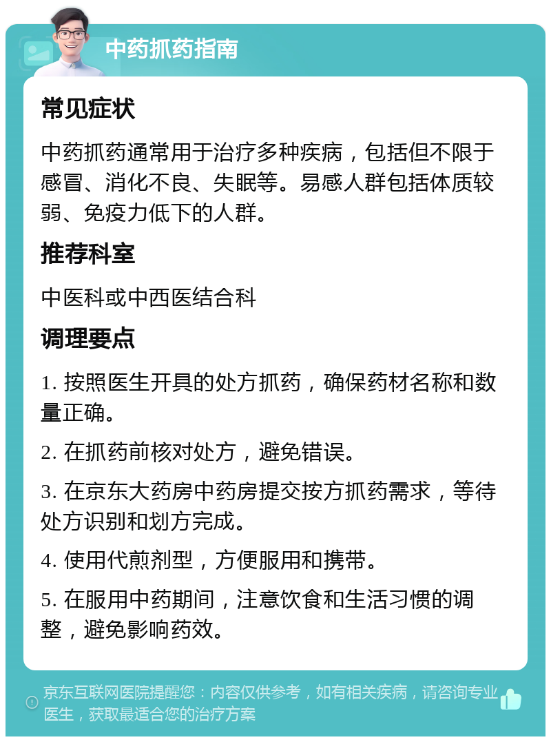 中药抓药指南 常见症状 中药抓药通常用于治疗多种疾病，包括但不限于感冒、消化不良、失眠等。易感人群包括体质较弱、免疫力低下的人群。 推荐科室 中医科或中西医结合科 调理要点 1. 按照医生开具的处方抓药，确保药材名称和数量正确。 2. 在抓药前核对处方，避免错误。 3. 在京东大药房中药房提交按方抓药需求，等待处方识别和划方完成。 4. 使用代煎剂型，方便服用和携带。 5. 在服用中药期间，注意饮食和生活习惯的调整，避免影响药效。