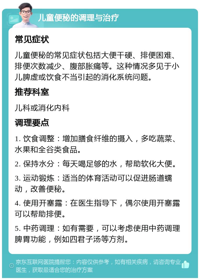 儿童便秘的调理与治疗 常见症状 儿童便秘的常见症状包括大便干硬、排便困难、排便次数减少、腹部胀痛等。这种情况多见于小儿脾虚或饮食不当引起的消化系统问题。 推荐科室 儿科或消化内科 调理要点 1. 饮食调整：增加膳食纤维的摄入，多吃蔬菜、水果和全谷类食品。 2. 保持水分：每天喝足够的水，帮助软化大便。 3. 运动锻炼：适当的体育活动可以促进肠道蠕动，改善便秘。 4. 使用开塞露：在医生指导下，偶尔使用开塞露可以帮助排便。 5. 中药调理：如有需要，可以考虑使用中药调理脾胃功能，例如四君子汤等方剂。