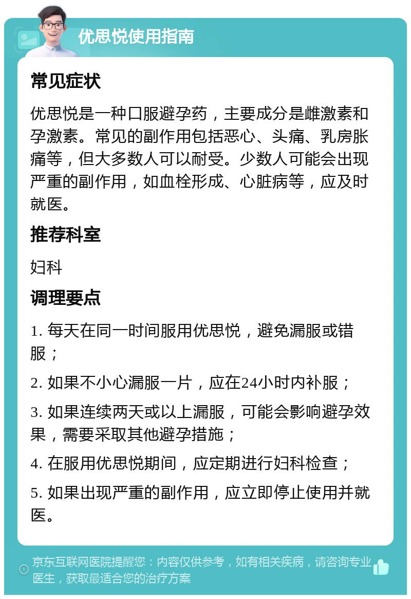 优思悦使用指南 常见症状 优思悦是一种口服避孕药，主要成分是雌激素和孕激素。常见的副作用包括恶心、头痛、乳房胀痛等，但大多数人可以耐受。少数人可能会出现严重的副作用，如血栓形成、心脏病等，应及时就医。 推荐科室 妇科 调理要点 1. 每天在同一时间服用优思悦，避免漏服或错服； 2. 如果不小心漏服一片，应在24小时内补服； 3. 如果连续两天或以上漏服，可能会影响避孕效果，需要采取其他避孕措施； 4. 在服用优思悦期间，应定期进行妇科检查； 5. 如果出现严重的副作用，应立即停止使用并就医。