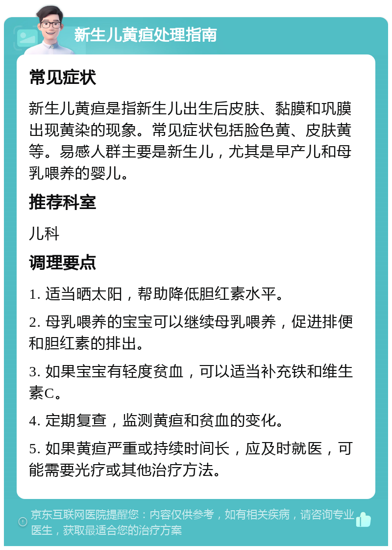 新生儿黄疸处理指南 常见症状 新生儿黄疸是指新生儿出生后皮肤、黏膜和巩膜出现黄染的现象。常见症状包括脸色黄、皮肤黄等。易感人群主要是新生儿，尤其是早产儿和母乳喂养的婴儿。 推荐科室 儿科 调理要点 1. 适当晒太阳，帮助降低胆红素水平。 2. 母乳喂养的宝宝可以继续母乳喂养，促进排便和胆红素的排出。 3. 如果宝宝有轻度贫血，可以适当补充铁和维生素C。 4. 定期复查，监测黄疸和贫血的变化。 5. 如果黄疸严重或持续时间长，应及时就医，可能需要光疗或其他治疗方法。