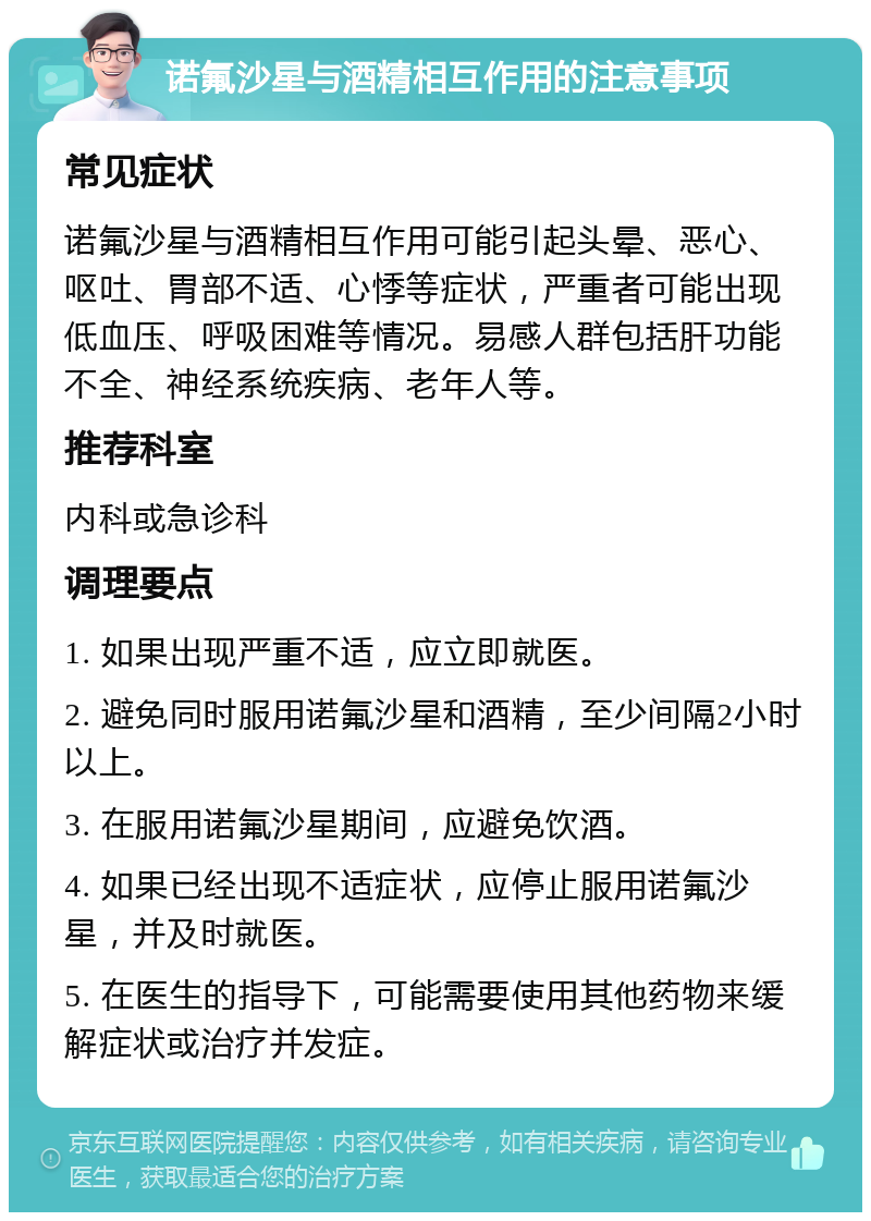 诺氟沙星与酒精相互作用的注意事项 常见症状 诺氟沙星与酒精相互作用可能引起头晕、恶心、呕吐、胃部不适、心悸等症状，严重者可能出现低血压、呼吸困难等情况。易感人群包括肝功能不全、神经系统疾病、老年人等。 推荐科室 内科或急诊科 调理要点 1. 如果出现严重不适，应立即就医。 2. 避免同时服用诺氟沙星和酒精，至少间隔2小时以上。 3. 在服用诺氟沙星期间，应避免饮酒。 4. 如果已经出现不适症状，应停止服用诺氟沙星，并及时就医。 5. 在医生的指导下，可能需要使用其他药物来缓解症状或治疗并发症。