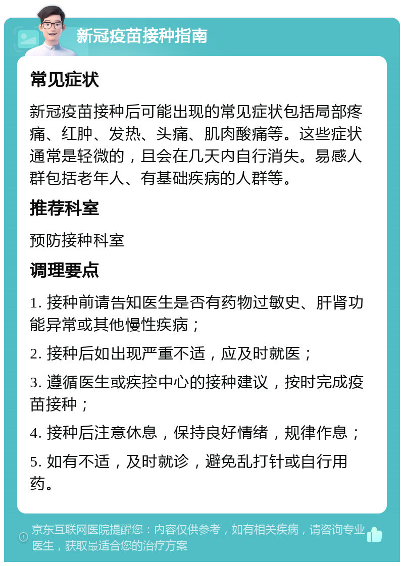 新冠疫苗接种指南 常见症状 新冠疫苗接种后可能出现的常见症状包括局部疼痛、红肿、发热、头痛、肌肉酸痛等。这些症状通常是轻微的，且会在几天内自行消失。易感人群包括老年人、有基础疾病的人群等。 推荐科室 预防接种科室 调理要点 1. 接种前请告知医生是否有药物过敏史、肝肾功能异常或其他慢性疾病； 2. 接种后如出现严重不适，应及时就医； 3. 遵循医生或疾控中心的接种建议，按时完成疫苗接种； 4. 接种后注意休息，保持良好情绪，规律作息； 5. 如有不适，及时就诊，避免乱打针或自行用药。