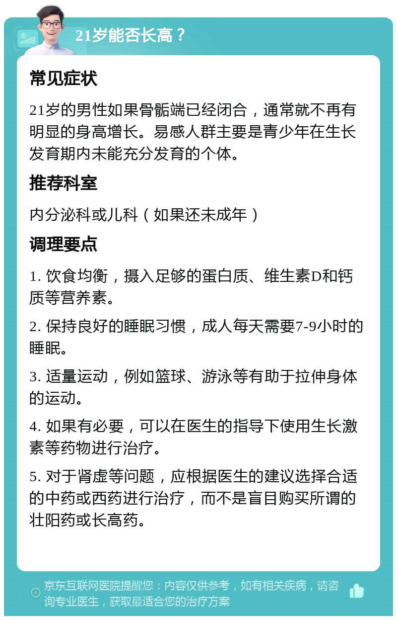 21岁能否长高？ 常见症状 21岁的男性如果骨骺端已经闭合，通常就不再有明显的身高增长。易感人群主要是青少年在生长发育期内未能充分发育的个体。 推荐科室 内分泌科或儿科（如果还未成年） 调理要点 1. 饮食均衡，摄入足够的蛋白质、维生素D和钙质等营养素。 2. 保持良好的睡眠习惯，成人每天需要7-9小时的睡眠。 3. 适量运动，例如篮球、游泳等有助于拉伸身体的运动。 4. 如果有必要，可以在医生的指导下使用生长激素等药物进行治疗。 5. 对于肾虚等问题，应根据医生的建议选择合适的中药或西药进行治疗，而不是盲目购买所谓的壮阳药或长高药。