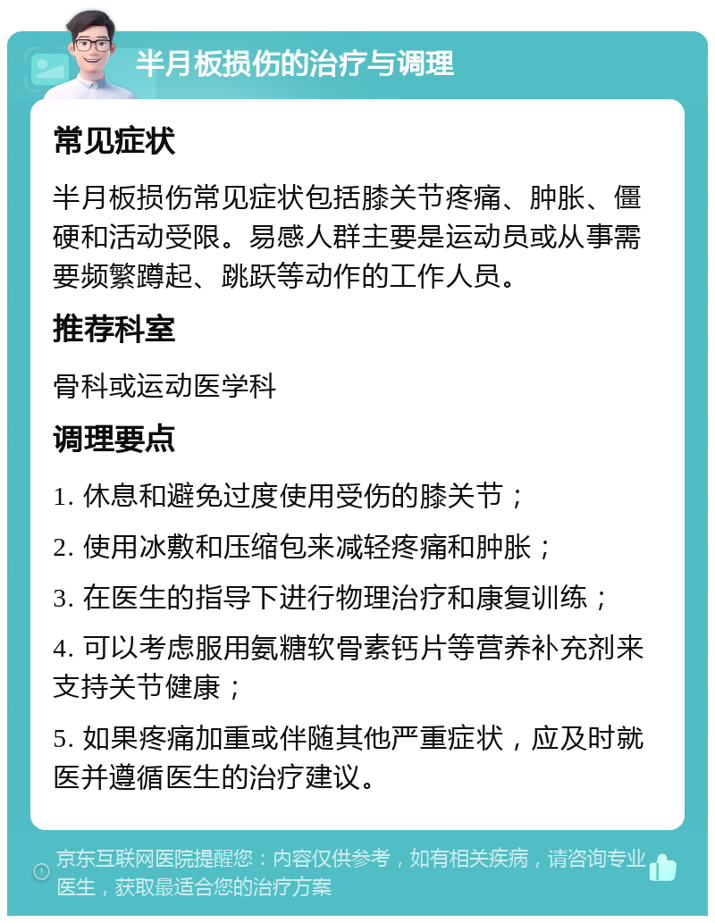 半月板损伤的治疗与调理 常见症状 半月板损伤常见症状包括膝关节疼痛、肿胀、僵硬和活动受限。易感人群主要是运动员或从事需要频繁蹲起、跳跃等动作的工作人员。 推荐科室 骨科或运动医学科 调理要点 1. 休息和避免过度使用受伤的膝关节； 2. 使用冰敷和压缩包来减轻疼痛和肿胀； 3. 在医生的指导下进行物理治疗和康复训练； 4. 可以考虑服用氨糖软骨素钙片等营养补充剂来支持关节健康； 5. 如果疼痛加重或伴随其他严重症状，应及时就医并遵循医生的治疗建议。