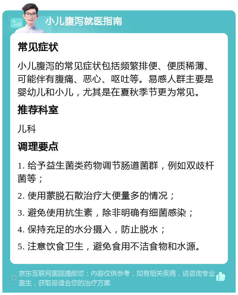 小儿腹泻就医指南 常见症状 小儿腹泻的常见症状包括频繁排便、便质稀薄、可能伴有腹痛、恶心、呕吐等。易感人群主要是婴幼儿和小儿，尤其是在夏秋季节更为常见。 推荐科室 儿科 调理要点 1. 给予益生菌类药物调节肠道菌群，例如双歧杆菌等； 2. 使用蒙脱石散治疗大便量多的情况； 3. 避免使用抗生素，除非明确有细菌感染； 4. 保持充足的水分摄入，防止脱水； 5. 注意饮食卫生，避免食用不洁食物和水源。