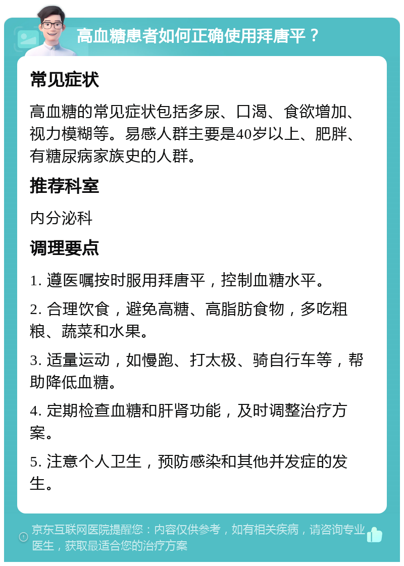 高血糖患者如何正确使用拜唐平？ 常见症状 高血糖的常见症状包括多尿、口渴、食欲增加、视力模糊等。易感人群主要是40岁以上、肥胖、有糖尿病家族史的人群。 推荐科室 内分泌科 调理要点 1. 遵医嘱按时服用拜唐平，控制血糖水平。 2. 合理饮食，避免高糖、高脂肪食物，多吃粗粮、蔬菜和水果。 3. 适量运动，如慢跑、打太极、骑自行车等，帮助降低血糖。 4. 定期检查血糖和肝肾功能，及时调整治疗方案。 5. 注意个人卫生，预防感染和其他并发症的发生。