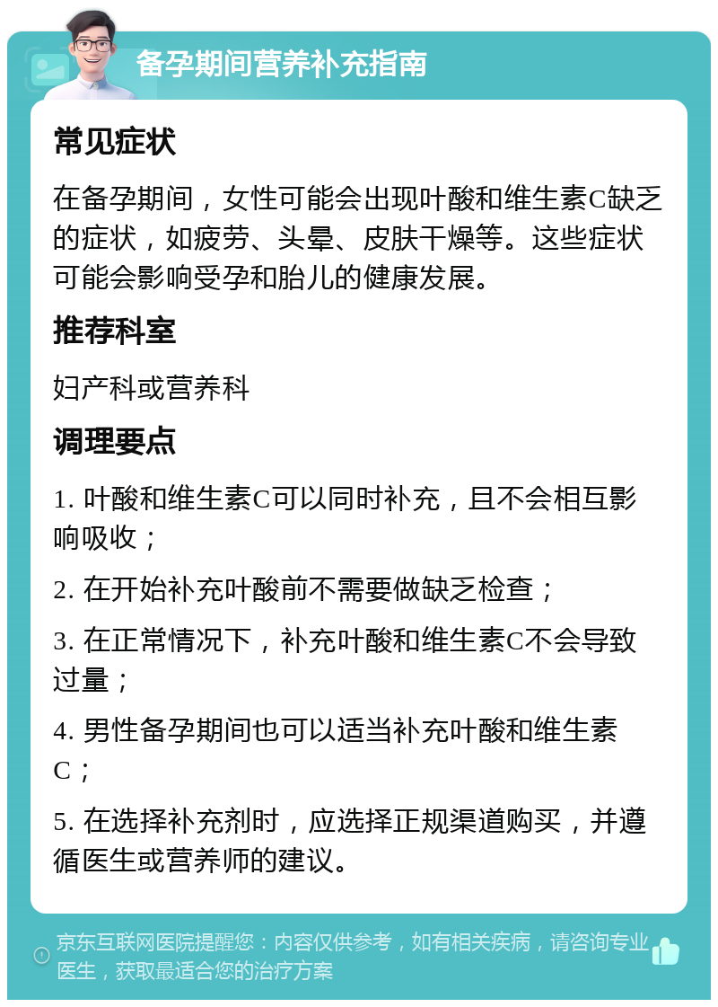 备孕期间营养补充指南 常见症状 在备孕期间，女性可能会出现叶酸和维生素C缺乏的症状，如疲劳、头晕、皮肤干燥等。这些症状可能会影响受孕和胎儿的健康发展。 推荐科室 妇产科或营养科 调理要点 1. 叶酸和维生素C可以同时补充，且不会相互影响吸收； 2. 在开始补充叶酸前不需要做缺乏检查； 3. 在正常情况下，补充叶酸和维生素C不会导致过量； 4. 男性备孕期间也可以适当补充叶酸和维生素C； 5. 在选择补充剂时，应选择正规渠道购买，并遵循医生或营养师的建议。