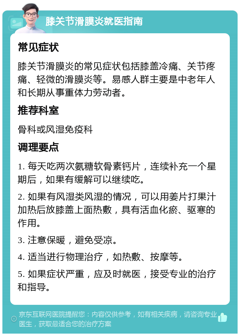 膝关节滑膜炎就医指南 常见症状 膝关节滑膜炎的常见症状包括膝盖冷痛、关节疼痛、轻微的滑膜炎等。易感人群主要是中老年人和长期从事重体力劳动者。 推荐科室 骨科或风湿免疫科 调理要点 1. 每天吃两次氨糖软骨素钙片，连续补充一个星期后，如果有缓解可以继续吃。 2. 如果有风湿类风湿的情况，可以用姜片打果汁加热后放膝盖上面热敷，具有活血化瘀、驱寒的作用。 3. 注意保暖，避免受凉。 4. 适当进行物理治疗，如热敷、按摩等。 5. 如果症状严重，应及时就医，接受专业的治疗和指导。