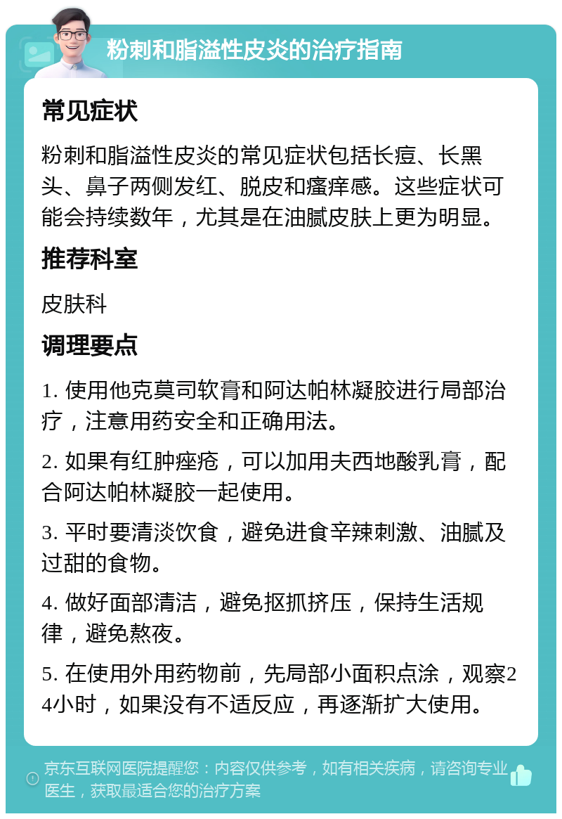 粉刺和脂溢性皮炎的治疗指南 常见症状 粉刺和脂溢性皮炎的常见症状包括长痘、长黑头、鼻子两侧发红、脱皮和瘙痒感。这些症状可能会持续数年，尤其是在油腻皮肤上更为明显。 推荐科室 皮肤科 调理要点 1. 使用他克莫司软膏和阿达帕林凝胶进行局部治疗，注意用药安全和正确用法。 2. 如果有红肿痤疮，可以加用夫西地酸乳膏，配合阿达帕林凝胶一起使用。 3. 平时要清淡饮食，避免进食辛辣刺激、油腻及过甜的食物。 4. 做好面部清洁，避免抠抓挤压，保持生活规律，避免熬夜。 5. 在使用外用药物前，先局部小面积点涂，观察24小时，如果没有不适反应，再逐渐扩大使用。